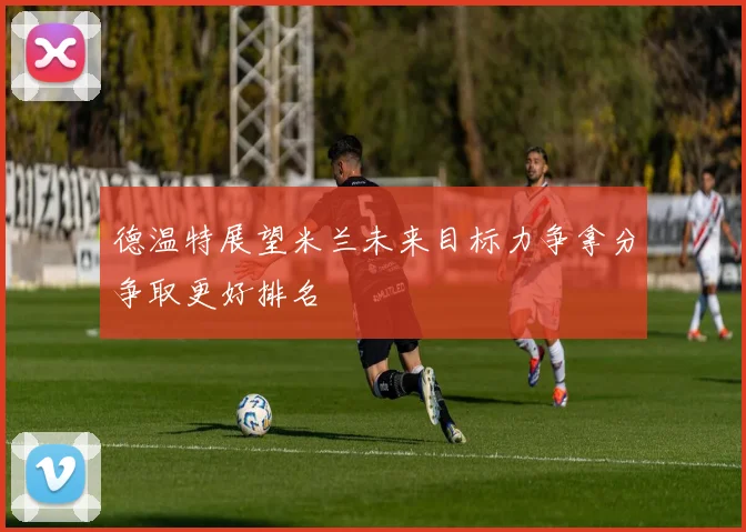 德温特展望米兰未来目标力争拿分争取更好排名