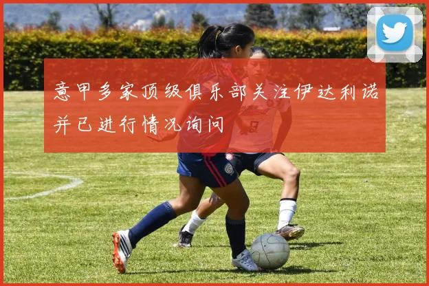 意甲多家顶级俱乐部关注伊达利诺并已进行情况询问