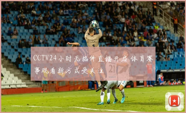 CCTV24小时无插件直播开启 体育赛事观看新方式受关注