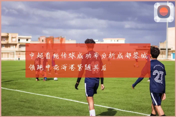 中超首轮传球成功率分析成都蓉城领跑申花海港紧随其后