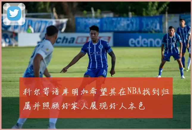 科尔寄语库明加希望其在NBA找到归属并照顾好家人展现好人本色