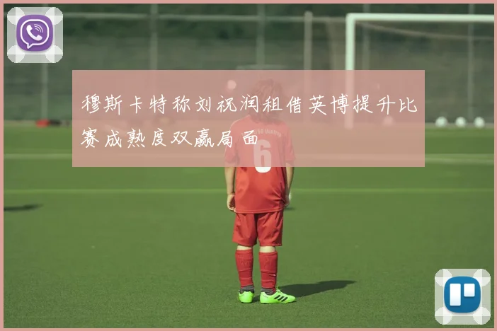 穆斯卡特称刘祝润租借英博提升比赛成熟度双赢局面