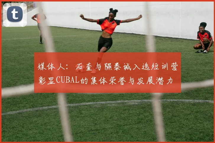 媒体人：石奎与隰泰诚入选短训营彰显CUBAL的集体荣誉与发展潜力
