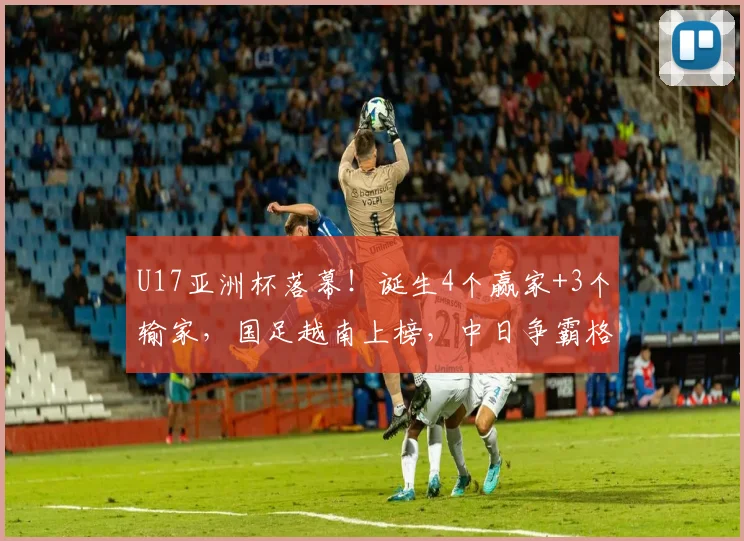 U17亚洲杯落幕！诞生4个赢家+3个输家，国足越南上榜，中日争霸格局成型