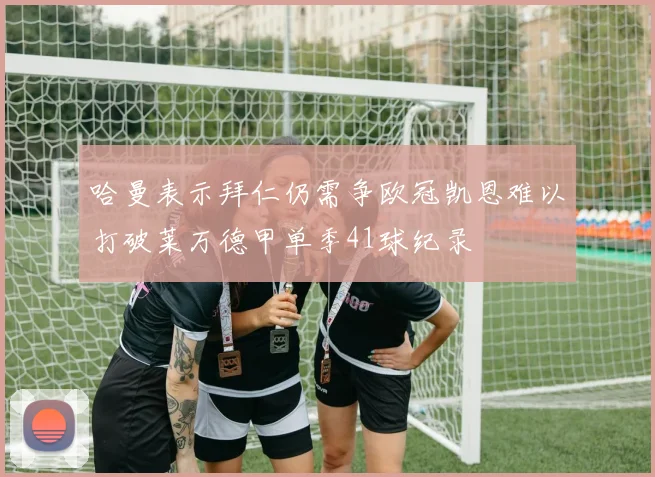 哈曼表示拜仁仍需争欧冠凯恩难以打破莱万德甲单季41球纪录