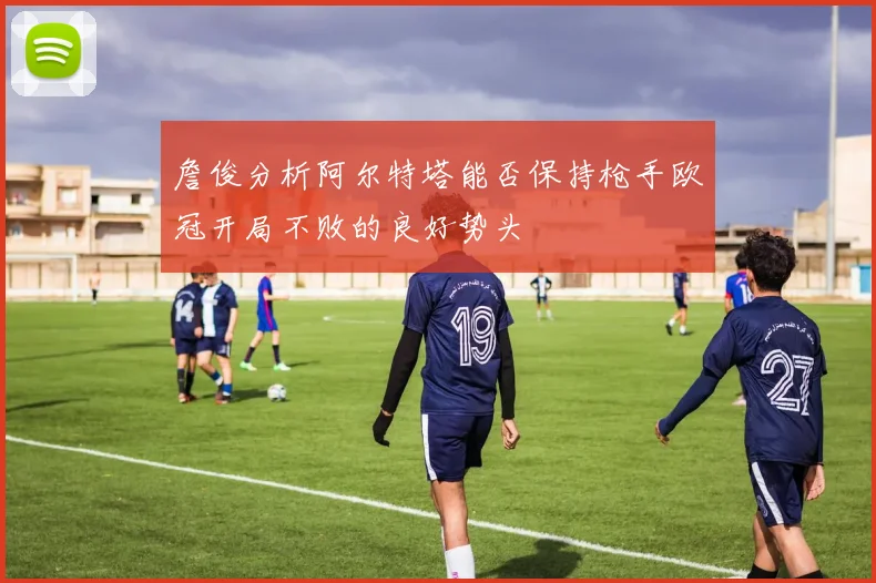 詹俊分析阿尔特塔能否保持枪手欧冠开局不败的良好势头