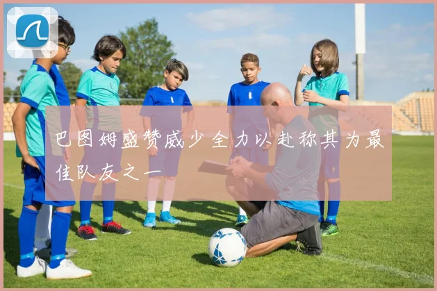 巴图姆盛赞威少全力以赴称其为最佳队友之一