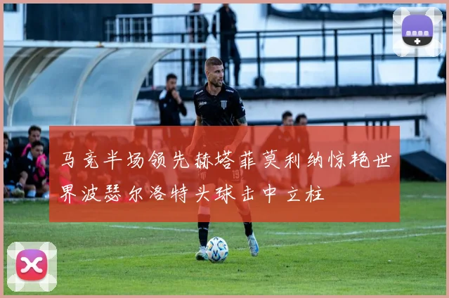 马竞半场领先赫塔菲莫利纳惊艳世界波瑟尔洛特头球击中立柱