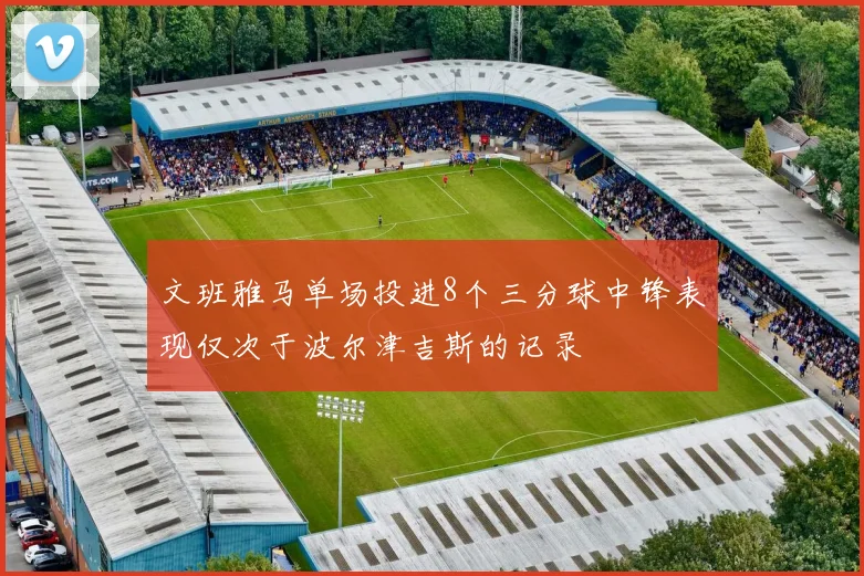 文班雅马单场投进8个三分球中锋表现仅次于波尔津吉斯的记录